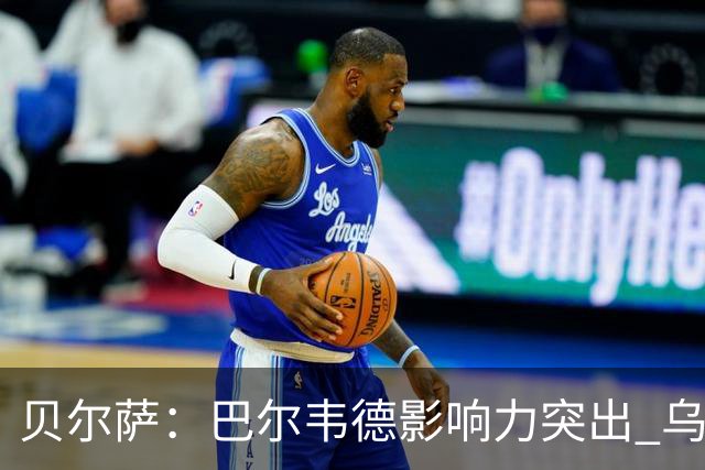 贝尔萨：巴尔韦德影响力突出 乌拉圭的打法是控制球权并向前进攻
